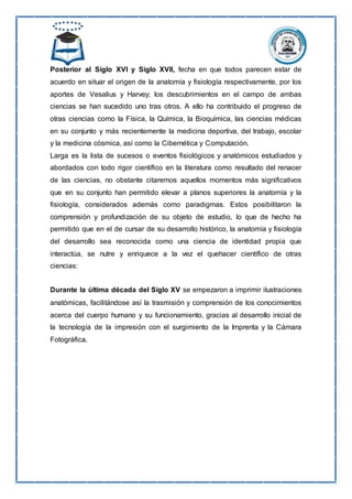 Posterior al Siglo XVI y Siglo XVII, fecha en que todos parecen estar de
acuerdo en situar el origen de la anatomía y fisiología respectivamente, por los
aportes de Vesalius y Harvey; los descubrimientos en el campo de ambas
ciencias se han sucedido uno tras otros. A ello ha contribuido el progreso de
otras ciencias como la Física, la Química, la Bioquímica, las ciencias médicas
en su conjunto y más recientemente la medicina deportiva, del trabajo, escolar
y la medicina cósmica, así como la Cibernética y Computación.
Larga es la lista de sucesos o eventos fisiológicos y anatómicos estudiados y
abordados con todo rigor científico en la literatura como resultado del renacer
de las ciencias, no obstante citaremos aquellos momentos más significativos
que en su conjunto han permitido elevar a planos superiores la anatomía y la
fisiología, considerados además como paradigmas. Estos posibilitaron la
comprensión y profundización de su objeto de estudio, lo que de hecho ha
permitido que en el de cursar de su desarrollo histórico, la anatomía y fisiología
del desarrollo sea reconocida como una ciencia de identidad propia que
interactúa, se nutre y enriquece a la vez el quehacer científico de otras
ciencias:
Durante la última década del Siglo XV se empezaron a imprimir ilustraciones
anatómicas, facilitándose así la trasmisión y comprensión de los conocimientos
acerca del cuerpo humano y su funcionamiento, gracias al desarrollo inicial de
la tecnología de la impresión con el surgimiento de la Imprenta y la Cámara
Fotográfica.
 