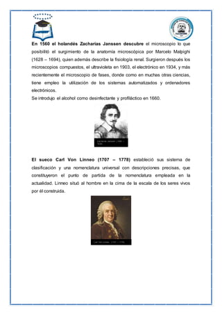 En 1560 el holandés Zacharias Janssen descubre el microscopio lo que
posibilitó el surgimiento de la anatomía microscópica por Marcelo Malpighi
(1628 – 1694), quien además describe la fisiología renal. Surgieron después los
microscopios compuestos, el ultravioleta en 1903, el electrónico en 1934, y más
recientemente el microscopio de fases, donde como en muchas otras ciencias,
tiene empleo la utilización de los sistemas automatizados y ordenadores
electrónicos.
Se introdujo el alcohol como desinfectante y profiláctico en 1660.
El sueco Carl Von Linneo (1707 – 1778) estableció sus sistema de
clasificación y una nomenclatura universal con descripciones precisas, que
constituyeron el punto de partida de la nomenclatura empleada en la
actualidad. Linneo situó al hombre en la cima de la escala de los seres vivos
por él construida.
 