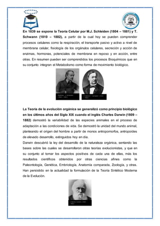En 1839 se expone la Teoría Celular por M.J. Schleiden (1804 – 1881) y T.
Schwann (1810 – 1882), a partir de la cual hoy se pueden comprender
procesos celulares como la respiración, el transporte pasivo y activo a nivel de
membrana celular, fisiología de los orgánulos celulares, secreción y acción de
enzimas, hormonas, potenciales de membrana en reposo y en acción, entre
otras. En resumen pueden ser comprendidos los procesos Bioquímicos que en
su conjunto integran el Metabolismo como forma de movimiento biológico.
La Teoría de la evolución orgánica se generalizó como principio biológico
en los últimos años del Siglo XIX cuando el inglés Charles Darwin (1809 –
1882) demostró la variabilidad de las especies animales en el proceso de
adaptación a las condiciones de vida. Se demostró la unidad del mundo animal,
planteando el origen del hombre a partir de monos antropomorfos, antropoides
de elevado desarrollo, extinguidos hoy en día.
Darwin descubrió la ley del desarrollo de la naturaleza orgánica, sentando las
bases sobre las cuales se desarrollaron otras teorías evolucionistas, y que en
su conjunto al tomar los aspectos positivos de cada una de ellas, más los
resultados científicos obtenidos por otras ciencias afines como la
Paleontología, Genética, Embriología, Anatomía comparada, Zoología, y otras.
Han persistido en la actualidad la formulación de la Teoría Sintético Moderna
de la Evolución.
 