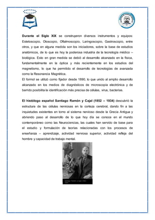 Durante el Siglo XIX se construyeron diversos instrumentos y equipos:
Estetoscopio, Otoscopio, Oftalmoscopio, Laringoscopio, Gastroscopio, entre
otros, y que en alguna medida son los iniciadores, sobre la base de estudios
anatómicos, de lo que es hoy la poderosa industria de la tecnología médico –
biológica. Esto en gran medida se debió al desarrollo alcanzado en la física,
fundamentalmente en la óptica y más recientemente en los estudios del
magnetismo, lo que ha permitido el desarrollo de tecnologías de avanzada
como la Resonancia Magnética.
El formol se utilizó como fijador desde 1890, lo que unido al amplio desarrollo
alcanzado en los medios de diagnósticos de microscopía electrónica y de
barrido posibilita la identificación más precisa de células, virus, bacterias.
El histólogo español Santiago Ramón y Cajal (1852 – 1934) descubrió la
estructura de las células nerviosas en la corteza cerebral, dando fin a las
inquietudes existentes en torno al sistema nervioso desde la Grecia Antigua y
abriendo paso al desarrollo de lo que hoy día se conoce en el mundo
contemporáneo como las Neurociencias, las cuales han servido de base para
el estudio y formulación de teorías relacionadas con los procesos de
enseñanza – aprendizaje, actividad nerviosa superior, actividad refleja del
hombre y capacidad de trabajo mental.
 