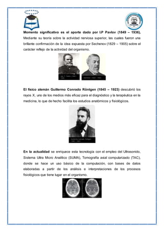 Momento significativo es el aporte dado por I.P Pavlov (1849 – 1936),
Mediante su teoría sobre la actividad nerviosa superior, las cuales fueron una
brillante confirmación de la idea expuesta por Sechenov (1829 – 1905) sobre el
carácter reflejo de la actividad del organismo.
El físico alemán Guillermo Conrado Röntgen (1845 – 1923) descubrió los
rayos X, uno de los medios más eficaz para el diagnóstico y la terapéutica en la
medicina, lo que de hecho facilita los estudios anatómicos y fisiológicos.
En la actualidad se enriquece esta tecnología con el empleo del Ultrasonido,
Sistema Ultra Micro Analítico (SUMA), Tomografía axial computarizado (TAC),
donde se hace un uso básico de la computación, con bases de datos
elaboradas a partir de los análisis e interpretaciones de los procesos
fisiológicos que tiene lugar en el organismo.
 