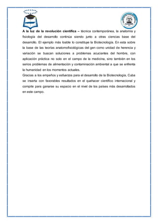 A la luz de la revolución científica – técnica contemporánea, la anatomía y
fisiología del desarrollo continúa siendo junto a otras ciencias base del
desarrollo. El ejemplo más loable lo constituye la Biotecnología. En esta sobre
la base de las teorías anatomofisiológicas del gen como unidad de herencia y
variación se buscan soluciones a problemas acuciantes del hombre, con
aplicación práctica no solo en el campo de la medicina, sino también en los
serios problemas de alimentación y contaminación ambiental a que se enfrenta
la humanidad en los momentos actuales.
Gracias a los empeños y esfuerzos para el desarrollo de la Biotecnología, Cuba
se inserta con favorables resultados en el quehacer científico internacional y
compite para ganarse su espacio en el nivel de los países más desarrollados
en este campo.
 