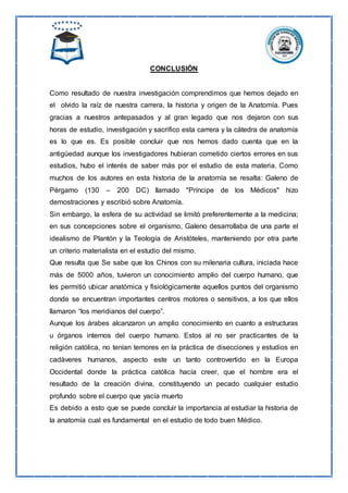 CONCLUSIÓN
Como resultado de nuestra investigación comprendimos que hemos dejado en
el olvido la raíz de nuestra carrera, la historia y origen de la Anatomía. Pues
gracias a nuestros antepasados y al gran legado que nos dejaron con sus
horas de estudio, investigación y sacrifico esta carrera y la cátedra de anatomía
es lo que es. Es posible concluir que nos hemos dado cuenta que en la
antigüedad aunque los investigadores hubieran cometido ciertos errores en sus
estudios, hubo el interés de saber más por el estudio de esta materia. Como
muchos de los autores en esta historia de la anatomía se resalta: Galeno de
Pérgamo (130 – 200 DC) llamado "Príncipe de los Médicos" hizo
demostraciones y escribió sobre Anatomía.
Sin embargo, la esfera de su actividad se limitó preferentemente a la medicina;
en sus concepciones sobre el organismo, Galeno desarrollaba de una parte el
idealismo de Plantón y la Teología de Aristóteles, manteniendo por otra parte
un criterio materialista en el estudio del mismo.
Que resulta que Se sabe que los Chinos con su milenaria cultura, iniciada hace
más de 5000 años, tuvieron un conocimiento amplio del cuerpo humano, que
les permitió ubicar anatómica y fisiológicamente aquellos puntos del organismo
donde se encuentran importantes centros motores o sensitivos, a los que ellos
llamaron “los meridianos del cuerpo”.
Aunque los árabes alcanzaron un amplio conocimiento en cuanto a estructuras
u órganos internos del cuerpo humano. Estos al no ser practicantes de la
religión católica, no tenían temores en la práctica de disecciones y estudios en
cadáveres humanos, aspecto este un tanto controvertido en la Europa
Occidental donde la práctica católica hacía creer, que el hombre era el
resultado de la creación divina, constituyendo un pecado cualquier estudio
profundo sobre el cuerpo que yacía muerto
Es debido a esto que se puede concluir la importancia al estudiar la historia de
la anatomía cual es fundamental en el estudio de todo buen Médico.
 