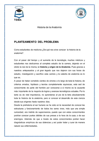 TEMA:
Historia de la Anatomía
PLANTEAMIENTO DEL PROBLEMA
Como estudiantes de medicina ¿De qué nos sirve conocer la historia de la
anatomía?
Con el pasar del tiempo y el aumento de la tecnología, muchos médicos y
estudiantes nos dedicamos al completo estudio de la carrera, dejando en el
olvido la raíz de la misma, la historia y origen de la Anatomía. Pues gracias a
nuestros antepasados y al gran legado que nos dejaron con sus horas de
estudio, investigación y sacrifico esta carrera y la catedra de anatomía es lo
que es.
A pesar de haber cometido cientos de errores a lo largo de toda la historia, de
criterios errados, hipótesis y teorías completamente equivocas, esta sed de
conocimiento de parte del hombre por conocerse a sí mismo es la causante
más importante de la mayoría de logros y avances tecnológicos actuales. Por lo
tanto es de vital importancia, no aprenderse al pie de la letra absolutamente
toda la historia de la anatomía, pero si conocer el desarrollo de esta ciencia
desde sus orígenes hasta nuestros días.
Desde la prehistoria el ser humano se ha visto en la necesidad de conocer las
estructuras y funcionamiento de todos los seres vivos, más que una simple
curiosidad, era instinto de supervivencia, puesto que con estos conocimientos
podrían conocer puntos débiles de sus presas a la hora de la caza, o de sus
enemigos. Además de que a través de estos conocimientos podían hacer
diagnósticos empíricos de sus dolencias y así poder tratar y curar de manera
natural sus enfermedades.
 