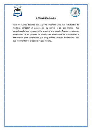 RECOMENDACIONES
Para los futuros doctores este aspecto importante para que estudiantes de
medicina conozcan el pasado de su carrera y de qué manera fue
evolucionando para comprender la anatomía y su estudio. Puedan comprender
el desarrollo de los primeros de anatomistas, el desarrollo de la anatomía fue
fundamental para comprender que antiguamente, estaban equivocados. Así
que recomendamos el estudio de esta materia.
 