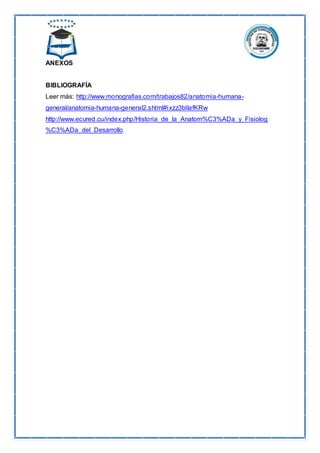 ANEXOS
BIBLIOGRAFÍA
Leer más: http://www.monografias.com/trabajos82/anatomia-humana-
general/anatomia-humana-general2.shtml#ixzz3blIafKRw
http://www.ecured.cu/index.php/Historia_de_la_Anatom%C3%ADa_y_Fisiolog
%C3%ADa_del_Desarrollo
 