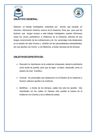 OBJETIVO GENERAL:
Elaborar, un trabajo investigativo, redactado por escrito, que recopile, en
resumen, información histórica acerca de la Anatomía. Para que para que los
lectores, que tengan acceso a este trabajo investigativo, puedan informarse
sobre los inicios prehistórico, e Históricos de la Anatomía, además de que
tengan conocimiento de las civilizaciones y de los personajes más destacados
en el estudio de esta Ciencia y también de las personalidades sobresalientes,
por sus aportes a la misma y a la Medicina, a través del paso de los tiempos.
OBJETIVOS ESPECÍFICOS:
 Descubrir la importancia de la anatomía comparada, desde la prehistoria
como punto de partida, para que se logre su futuro desarrollo, como un
estudio de nivel Científico
 Conocer los personajes que destacaron en el Estudio de la anatomía e
hicieron valiosos apartes a la medicina.
 Identificar, a través de los tiempos, cuáles han sido los aportes más
importantes sin los cuales no hubiese sido posible el avance de la
Anatomía con Ciencia y de La Medicina actual.
 