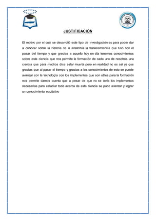 JUSTIFICACIÓN
El motivo por el cual se desarrolló este tipo de investigación es para poder dar
a conocer sobre la historia de la anatomía la transcendencia que tuvo con el
pasar del tiempo y que gracias a aquello hoy en día tenemos conocimientos
sobre esta ciencia que nos permite la formación de cada uno de nosotros una
ciencia que para muchos dice estar muerta pero en realidad no es así ya que
gracias que al pasar el tiempo y gracias a los conocimientos de esto se puede
avanzar con la tecnología con los implementos que son útiles para la formación
nos permite darnos cuenta que a pesar de que no se tenía los implementos
necesarios para estudiar todo acerca de esta ciencia se pudo avanzar y lograr
un conocimiento equitativo
 