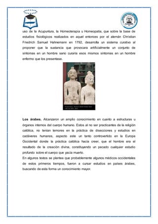 uso de la Acupuntura, la Homeoterapia u Homeopatía, que sobre la base de
estudios fisiológicos realizados en aquel entonces por el alemán Christian
Friedrich Samuel Hahnemann en 1792, desarrolla un sistema curativo al
proponer que la sustancia que provocara artificialmente un conjunto de
síntomas en un hombre sano curaría esos mismos síntomas en un hombre
enfermo que los presentase.
Los árabes. Alcanzaron un amplio conocimiento en cuanto a estructuras u
órganos internos del cuerpo humano. Estos al no ser practicantes de la religión
católica, no tenían temores en la práctica de disecciones y estudios en
cadáveres humanos, aspecto este un tanto controvertido en la Europa
Occidental donde la práctica católica hacía creer, que el hombre era el
resultado de la creación divina, constituyendo un pecado cualquier estudio
profundo sobre el cuerpo que yacía muerto.
En algunos textos se plantea que probablemente algunos médicos occidentales
de estos primeros tiempos, fueron a cursar estudios en países árabes,
buscando de esta forma un conocimiento mayor.
 