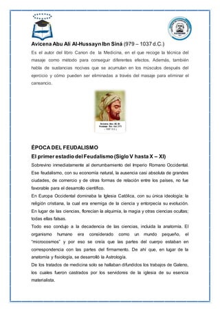 Avicena Abu Alí Al-Hussayn Ibn Siná (979 – 1037 d.C.)
Es el autor del libro Canon de la Medicina, en el que recoge la técnica del
masaje como método para conseguir diferentes efectos. Además, también
habla de sustancias nocivas que se acumulan en los músculos después del
ejercicio y cómo pueden ser eliminadas a través del masaje para eliminar el
cansancio.
ÉPOCA DEL FEUDALISMO
El primer estadio delFeudalismo (Siglo V hasta X – XI)
Sobrevino inmediatamente al derrumbamiento del Imperio Romano Occidental.
Ese feudalismo, con su economía natural, la ausencia casi absoluta de grandes
ciudades, de comercio y de otras formas de relación entre los países, no fue
favorable para el desarrollo científico.
En Europa Occidental dominaba la Iglesia Católica, con su única ideología: la
religión cristiana, la cual era enemiga de la ciencia y entorpecía su evolución.
En lugar de las ciencias, florecían la alquimia, la magia y otras ciencias ocultas;
todas ellas falsas.
Todo eso condujo a la decadencia de las ciencias, incluida la anatomía. El
organismo humano era considerado como un mundo pequeño, el
“microcosmos” y por eso se creía que las partes del cuerpo estaban en
correspondencia con las partes del firmamento. De ahí que, en lugar de la
anatomía y fisiología, se desarrolló la Astrología.
De los tratados de medicina solo se hallaban difundidos los trabajos de Galeno,
los cuales fueron castrados por los servidores de la iglesia de su esencia
materialista.
Avicena Abu Alí Al-
Hussayn Ibn iná (979
– 1037 D.C.)
 