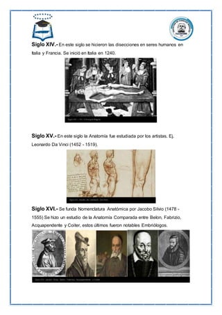 Siglo XIV.- En este siglo se hicieron las disecciones en seres humanos en
Italia y Francia. Se inició en Italia en 1240.
Siglo XV.- En este siglo la Anatomía fue estudiada por los artistas. Ej.
Leonardo Da Vinci (1452 - 1519).
Siglo XVI.- Se funda Nomenclatura Anatómica por Jacobo Silvio (1478 -
1555) Se hizo un estudio de la Anatomía Comparada entre Belon, Fabrizio,
Acquapendente y Coiter, estos últimos fueron notables Embriólogos.
 