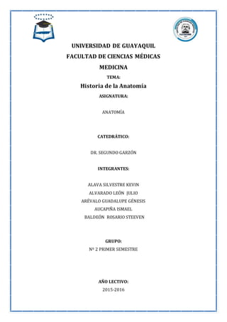 UNIVERSIDAD DE GUAYAQUIL
FACULTAD DE CIENCIAS MÉDICAS
MEDICINA
TEMA:
Historia de la Anatomía
ASIGNATURA:
ANATOMÍA
CATEDRÁTICO:
DR. SEGUNDO GARZÓN
INTEGRANTES:
ALAVA SILVESTRE KEVIN
ALVARADO LEÓN JULIO
ARÉVALO GUADALUPE GÉNESIS
AUCAPIÑA ISMAEL
BALDEÓN ROSARIO STEEVEN
GRUPO:
Nº 2 PRIMER SEMESTRE
AÑO LECTIVO:
2015-2016
 