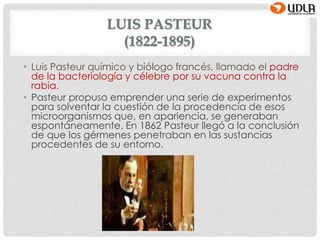 LUIS PASTEUR
(1822-1895)
• Luis Pasteur químico y biólogo francés, llamado el padre
de la bacteriología y célebre por su vacuna contra la
rabia.
• Pasteur propuso emprender una serie de experimentos
para solventar la cuestión de la procedencia de esos
microorganismos que, en apariencia, se generaban
espontáneamente. En 1862 Pasteur llegó a la conclusión
de que los gérmenes penetraban en las sustancias
procedentes de su entorno.
 