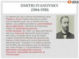 DMITRI IVANOVSKY
(1864-1920)
• La obtención de cultivos bacterianos que
Pasteur y Koch habían llevado a cabo
hacía esperar que, en un futuro no muy
lejano, se pudiera estudiar la casi totalidad
de los gérmenes, mientras se intentaba
hallar un tratamiento para las
enfermedades. En 1892, un descubrimiento
del ruso Ivanovski demostró que la tarea
era más compleja de lo que se había
creído. El extracto filtrado de plantas de
tabaco infectadas por una enfermedad
denominada “mosaico” se había pasado
por el filtro de porcelana que acababan
de crear Pasteur y Chamberland, y había
gérmenes más pequeños que las
bacterias, imposibles de examinar al
microscopio.
 