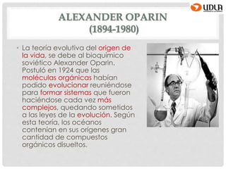 ALEXANDER OPARIN
(1894-1980)
• La teoría evolutiva del origen de
la vida, se debe al bioquímico
soviético Alexander Oparin.
Postuló en 1924 que las
moléculas orgánicas habían
podido evolucionar reuniéndose
para formar sistemas que fueron
haciéndose cada vez más
complejos, quedando sometidos
a las leyes de la evolución. Según
esta teoría, los océanos
contenían en sus orígenes gran
cantidad de compuestos
orgánicos disueltos.
 