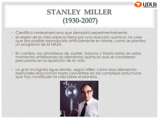STANLEY MILLER
(1930-2007)
• Científico norteamericano que demostró experimentalmente
• el origen de la vida sobre la Tierra por una reacción química, no cree
que sea posible reproducirla artificialmente en Marte, como se plantea
un programa de la NASA.
• En cambio, las atmósferas de Júpiter, Saturno y Titanio están en estos
momentos sintetizando los elementos químicos que se consideran
precursores en la aparición de la vida.
• La gran incógnita sigue siendo, según Miller, cómo esos elementos
esenciales reaccionan hasta convertirse en las complejas estructuras
que hoy constituyen la vida sobre el planeta.
 
