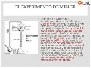 EL EXPERIMENTO DE MILLER
• La teoría de Oparin fue
experimentada con validez por
Stanley Miller en 1953, consiguiendo
obtener compuestos orgánicos
complejos después de reproducir las
condiciones primitivas del planeta
en un aparato diseñado al efecto.
Miller creó un dispositivo, en el cual
la mezcla de gases que imitan la
atmósfera primitiva, es sometida a
la acción de descargas eléctricas,
dentro de un circuito cerrado en el
que hervía agua y se condensaba
repetidas veces. Se producían así
moléculas orgánicas sencillas, y a
partir de ellas otras más complejas,
como aminoácidos, ácidos
orgánicos y nucleótidos.
 