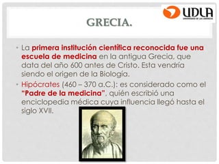 GRECIA.
• La primera institución científica reconocida fue una
escuela de medicina en la antigua Grecia, que
data del año 600 antes de Cristo. Esta vendría
siendo el origen de la Biología.
• Hipócrates (460 – 370 a.C.): es considerado como el
“Padre de la medicina”, quién escribió una
enciclopedia médica cuya influencia llegó hasta el
siglo XVII.
 