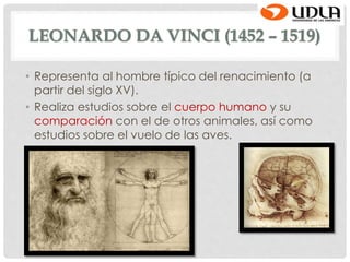LEONARDO DA VINCI (1452 – 1519)
• Representa al hombre típico del renacimiento (a
partir del siglo XV).
• Realiza estudios sobre el cuerpo humano y su
comparación con el de otros animales, así como
estudios sobre el vuelo de las aves.
 
