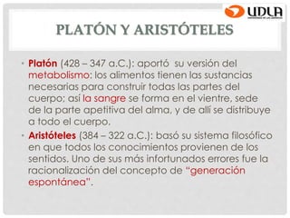 PLATÓN Y ARISTÓTELES
• Platón (428 – 347 a.C.): aportó su versión del
metabolismo: los alimentos tienen las sustancias
necesarias para construir todas las partes del
cuerpo; así la sangre se forma en el vientre, sede
de la parte apetitiva del alma, y de allí se distribuye
a todo el cuerpo.
• Aristóteles (384 – 322 a.C.): basó su sistema filosófico
en que todos los conocimientos provienen de los
sentidos. Uno de sus más infortunados errores fue la
racionalización del concepto de “generación
espontánea”.
 