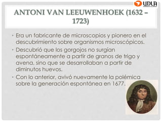 ANTONI VAN LEEUWENHOEK (1632 –
1723)
• Era un fabricante de microscopios y pionero en el
descubrimiento sobre organismos microscópicos.
• Descubrió que los gorgojos no surgían
espontáneamente a partir de granos de trigo y
avena, sino que se desarrollaban a partir de
diminutos huevos.
• Con lo anterior, avivó nuevamente la polémica
sobre la generación espontánea en 1677.
 