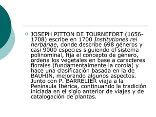 JOSEPH PITTON DE TOURNEFORT (1656-1708) escribe en 1700  Institutiones rei herbariae , donde describe 698 géneros y casi 9000 especies siguiendo el sistema polinominal, fija el concepto de género, ordena los vegetales en base a caracteres florales (fundamentalmente la corola) y hace una clasificación basada en la de BAUHIN, mejorando algunos aspectos. Junto con P. BARRELIER viaja a la Península Ibérica, continuando la tradición iniciada en el siglo anterior de viajes y de catalogación de plantas.  