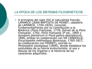 LA EPOCA DE LOS SISTEMAS FILOGENETICOS   A principios del siglo XIX el naturalista francés, LAMARCK (JEAN BAPTISTA DE MONET, caballero de LAMARCK, 1744-1829), conocido fundamentalmente por su contribución a la Botánica ( Flore Française , 1778;  Estrait de la Flore Française , 1792;  Flora Française  3ª ed., 1805 y  Synopsis plantarum in Flora gallica desciptorum , 1806, ambas en colaboración con DE CANDOLLE;  Encyclopèdie mèthodique Botanique , 1783-1817, en colaboración con POIRET), escribe su  Philosophie zoologique  (1809), donde establece los postulados de su teoría evolucionista: el uso y desuso de los órganos y la herencia de los caracteres adquiridos.  