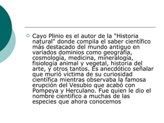 Cayo Plinio es el autor de la "Historia natural" donde compila el saber científico más destacado del mundo antiguo en variados dominios como geografía, cosmología, medicina, mineralogía, fisiología animal y vegetal, historia del arte, y otros tantos. Es anecdótico señalar que murió víctima de su curiosidad científica mientras observaba la famosa erupción del Vesubio que acabó con Pompeya y Herculano. Fue quien le dio el nombre cientifico a muchas de las especies que ahora conocemos 