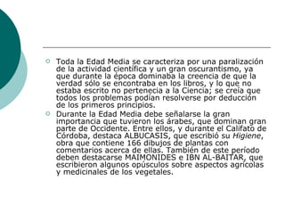 Toda la Edad Media se caracteriza por una paralización de la actividad científica y un gran oscurantismo, ya que durante la época dominaba la creencia de que la verdad sólo se encontraba en los libros, y lo que no estaba escrito no pertenecia a la Ciencia; se creía que todos los problemas podían resolverse por deducción de los primeros principios.  Durante la Edad Media debe señalarse la gran importancia que tuvieron los árabes, que dominan gran parte de Occidente. Entre ellos, y durante el Califato de Córdoba, destaca ALBUCASIS, que escribió su  Higiene , obra que contiene 166 dibujos de plantas con comentarios acerca de ellas. También de este período deben destacarse MAIMONIDES e IBN AL-BAITAR, que escribieron algunos opúsculos sobre aspectos agrícolas y medicinales de los vegetales.  
