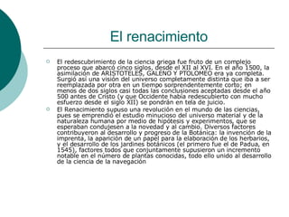 El renacimiento El redescubrimiento de la ciencia griega fue fruto de un complejo proceso que abarcó cinco siglos, desde el XII al XVI. En el año 1500, la asimilación de ARISTOTELES, GALENO Y PTOLOMEO era ya completa. Surgió así una visión del universo completamente distinta que iba a ser reemplazada por otra en un tiempo sorprendentemente corto; en menos de dos siglos casi todas las conclusiones aceptadas desde el año 500 antes de Cristo (y que Occidente había redescubierto con mucho esfuerzo desde el siglo XII) se pondrán en tela de juicio.  El Renacimiento supuso una revolución en el mundo de las ciencias, pues se emprendió el estudio minucioso del universo material y de la naturaleza humana por medio de hipótesis y experimentos, que se esperaban condujesen a la novedad y al cambio. Diversos factores contribuyeron al desarrollo y progreso de la Botánica: la invención de la imprenta, la aparición de un papel para la elaboración de los herbarios, y el desarrollo de los jardines botánicos (el primero fue el de Padua, en 1545), factores todos que conjuntamente supusieron un incremento notable en el número de plantas conocidas, todo ello unido al desarrollo de la ciencia de la navegación 