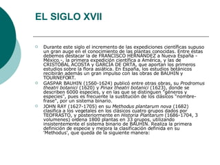 EL SIGLO XVII Durante este siglo el incremento de las expediciones científicas supuso un gran auge en el conocimiento de las plantas conocidas. Entre éstas debemos destacar la de FRANCISCO HERNÁNDEZ a Nueva España - México -, la primera expedición científica a América, y las de CRISTÓBAL ACOSTA y GARCÍA DE ORTA, que aportan los primeros estudios sobre la flora asiática. En España, los estudios botánicos recibirán además un gran impulso con las obras de BAUHIN y TOURNEFORT.  GASPAR BAUHIN (1560-1624) publicó entre otras obras, su  Prodromus theatri botanici  (1620) y  Pinax theatri botanici  (1623), donde se describen 6000 especies, y en las que se distinguen "géneros y especies", pues es frecuente la sustitución de los clásicos "nombre-frase", por un sistema binario.  JOHN RAY (1627-1705) en su  Methodus plantarum nova  (1682) clasifica a los vegetales en los clásicos cuatro grupos dados por TEOFRASTO, y posteriormente en  Historia Plantarum  (1686-1704, 3 volumenes) ordena 1800 plantas en 33 grupos, utilizando insistentemente el sistema binario de BAUHIN. Realiza la primera definición de especie y mejora la clasificación definida en su 'Methodus', que queda de la siguiente manera:  