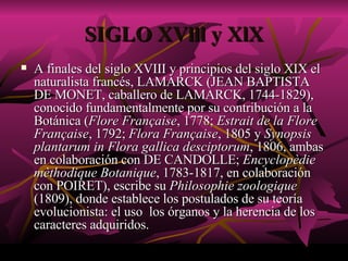 SIGLO XVlll y XlX A finales del siglo XVIII y principios del siglo XIX el naturalista francés, LAMARCK (JEAN BAPTISTA DE MONET, caballero de LAMARCK, 1744-1829), conocido fundamentalmente por su contribución a la Botánica ( Flore Française , 1778;  Estrait de la Flore Française , 1792;  Flora Française , 1805 y  Synopsis plantarum in Flora gallica desciptorum , 1806, ambas en colaboración con DE CANDOLLE;  Encyclopèdie mèthodique Botanique , 1783-1817, en colaboración con POIRET), escribe su  Philosophie zoologique  (1809), donde establece los postulados de su teoría evolucionista: el uso  los órganos y la herencia de los caracteres adquiridos.  