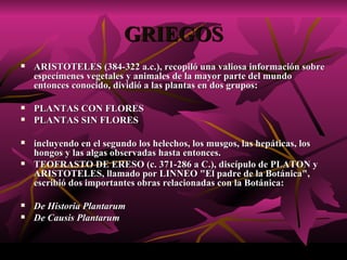 GRIEGOS ARISTOTELES (384-322 a.c.), recopiló una valiosa información sobre especímenes vegetales y animales de la mayor parte del mundo entonces conocido, dividió a las plantas en dos grupos:  PLANTAS CON FLORES  PLANTAS SIN FLORES incluyendo en el segundo los helechos, los musgos, las hepáticas, los hongos y las algas observadas hasta entonces.  TEOFRASTO DE ERESO (c. 371-286 a C.), discípulo de PLATON y ARISTOTELES, llamado por LINNEO "El padre de la Botánica", escribió dos importantes obras relacionadas con la Botánica:  De Historia Plantarum   De Causis Plantarum 
