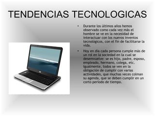 TENDENCIAS TECNOLOGICAS Durante los últimos años hemos observado como cada vez más el hombre se ve en la necesidad de interactuar con los nuevos inventos tecnológicos, con el fin de facilitarse la vida. Hoy en día cada persona cumple más de un rol en la sociedad en la cual se desemvuelve: se es hijo, padre, esposo, empleado, hermano, colega, etc. Igualmente, todos se ven en la obligación de cumplir con varias actividades, que muchas veces colman su agenda, que se deben cumplir en un corto período de tiempo. 