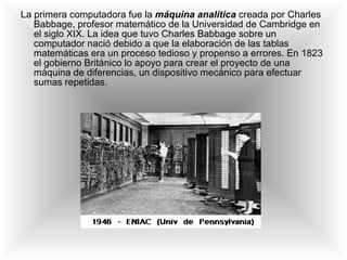 La primera computadora fue la  máquina analítica   creada por Charles Babbage, profesor matemático de la Universidad de Cambridge en el siglo XIX. La idea que tuvo Charles Babbage sobre un computador nació debido a que la elaboración de las tablas matemáticas era un proceso tedioso y propenso a errores. En 1823 el gobierno Británico lo apoyo para crear el proyecto de una máquina de diferencias, un dispositivo mecánico para efectuar sumas repetidas.  