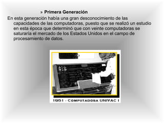 Primera Generación En esta generación había una gran desconocimiento de las capacidades de las computadoras, puesto que se realizó un estudio en esta época que determinó que con veinte computadoras se saturaría el mercado de los Estados Unidos en el campo de procesamiento de datos. 