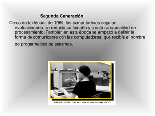 Segunda Generación Cerca de la década de 1960, las computadoras seguían evolucionando, se reducía su tamaño y crecía su capacidad de procesamiento. También en esta época se empezó a definir la forma de comunicarse con las computadoras, que recibía el nombre de programación de sistemas . 