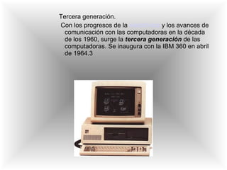 Tercera generación. Con los progresos de la  electrónica  y los avances de comunicación con las computadoras en la década de los 1960, surge la  tercera generación   de las computadoras. Se inaugura con la IBM 360 en abril de 1964.3 