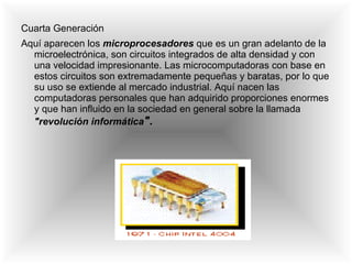 Cuarta Generación   Aquí aparecen los  microprocesadores  que es un gran adelanto de la microelectrónica, son circuitos integrados de alta densidad y con una velocidad impresionante. Las microcomputadoras con base en estos circuitos son extremadamente pequeñas y baratas, por lo que su uso se extiende al mercado industrial. Aquí nacen las computadoras personales que han adquirido proporciones enormes y que han influido en la sociedad en general sobre la llamada  "revolución informática " . 