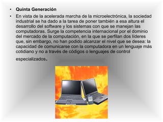 Quinta Generación En vista de la acelerada marcha de la microelectrónica, la sociedad industrial se ha dado a la tarea de poner también a esa altura el desarrollo del software y los sistemas con que se manejan las computadoras. Surge la competencia internacional por el dominio del mercado de la computación, en la que se perfilan dos líderes que, sin embargo, no han podido alcanzar el nivel que se desea: la capacidad de comunicarse con la computadora en un lenguaje más cotidiano y no a través de códigos o lenguajes de control especializados . 