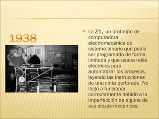 La  Z1,  un prototipo de computadora electromecánica de sistema binario que podía ser programada de forma limitada y que usaba relés eléctricos para automatizar los procesos, leyendo las instrucciones de una cinta perforada. No llegó a funcionar correctamente debido a la imperfección de alguna de sus piezas mecánicas. 