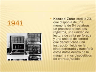 Konrad Zuse  creó la Z3, que disponía de una memoria de 64 palabras, un procesador con dos registros, una unidad de lectura de cinta perforada y una unidad de control que decodificaba una instrucción leída en la cinta perforada y transfería estos datos dentro de la máquina y los dispositivos de entrada/salida 