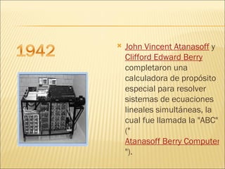 John Vincent Atanasoff  y  Clifford Edward Berry  completaron una calculadora de propósito especial para resolver sistemas de ecuaciones lineales simultáneas, la cual fue llamada la "ABC" (" Atanasoff Berry Computer ").  