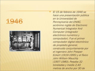 El 15 de febrero de 1946 se hace una presentación pública en la Universidad de Pennsylvania del ENIAC, acrónimo inglés de Electronic Numerical Integrator And Computer (integrador electrónico numérico y computador). Fue el primer computador digital electrónico de propósito general, construido conjuntamente por el ingeniero John Presper Eckert (1919-1995) y el físico John William Mauchly (1907-1980). Pesaba 32 toneladas y medía 2,40 metros de ancho por 30 de largo 