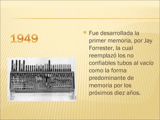 Fue desarrollada la primer memoria, por Jay Forrester, la cual reemplazó los no confiables tubos al vacío como la forma predominante de memoria por los próximos diez años.  