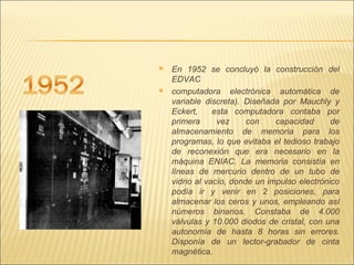 En 1952 se concluyó la construcción del EDVAC computadora electrónica automática de variable discreta). Diseñada por Mauchly y Eckert,  esta computadora contaba por primera vez con capacidad de almacenamiento de memoria para los programas, lo que evitaba el tedioso trabajo de reconexión que era necesario en la máquina ENIAC. La memoria consistía en líneas de mercurio dentro de un tubo de vidrio al vacío, donde un impulso electrónico podía ir y venir en 2 posiciones, para almacenar los ceros y unos, empleando así números binarios. Constaba de 4.000 válvulas y 10.000 diodos de cristal, con una autonomía de hasta 8 horas sin errores. Disponía de un lector-grabador de cinta magnética. 