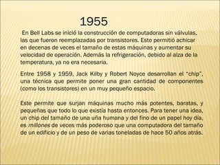 En Bell Labs se inició la construcción de computadoras sin válvulas, las que fueron reemplazadas por transistores. Esto permitió achicar en decenas de veces el tamaño de estas máquinas y aumentar su velocidad de operación. Además la refrigeración, debido al alza de la temperatura, ya no era necesaria.  Entre 1958 y 1959, Jack Kilby y Robert Noyce desarrollan el “chip”, una técnica que permite poner una gran cantidad de componentes (como los transistores) en un muy pequeño espacio. Este permite que surjan máquinas mucho más potentes, baratas, y pequeñas que todo lo que existía hasta entonces. Para tener una idea, un chip del tamaño de una uña humana y del fino de un papel hoy día, es  millones  de veces más poderoso que una computadora del tamaño de un edificio y de un peso de varias toneladas de hace 50 años atrás. 1955 