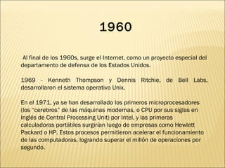 Al final de los 1960s, surge el Internet, como un proyecto especial del departamento de defensa de los Estados Unidos. 1969 - Kenneth Thompson y Dennis Ritchie, de Bell Labs, desarrollaron el sistema operativo Unix. En el 1971, ya se han desarrollado los primeros microprocesadores (los “cerebros” de las máquinas modernas, o CPU por sus siglas en Inglés de Central Processing Unit) por Intel, y las primeras calculadoras portátiles surgirían luego de empresas como Hewlett Packard o HP. Estos procesos permitieron acelerar el funcionamiento de las computadoras, logrando superar el millón de operaciones por segundo.  1960 