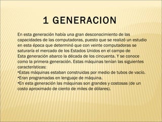 En esta generación había una gran desconocimiento de las capacidades de las computadoras, puesto que se realizó un estudio en esta época que determinó que con veinte computadoras se saturaría el mercado de los Estados Unidos en el campo de  Esta generación abarco la década de los cincuenta. Y se conoce como la primera generación. Estas máquinas tenían las siguientes características: Estas máquinas estaban construidas por medio de tubos de vacío.  Eran programadas en lenguaje de máquina.  En esta generación las máquinas son grandes y costosas (de un costo aproximado de ciento de miles de dólares). 1 GENERACION 