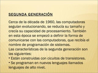 SEGUNDA GENERACIÓN Cerca de la década de 1960, las computadoras seguían evolucionando, se reducía su tamaño y crecía su capacidad de procesamiento. También en esta época se empezó a definir la forma de comunicarse con las computadoras, que recibía el nombre de programación de sistemas. Las características de la segunda generación son las siguientes: Están construidas con cicuitos de transistores. Se programan en nuevos lenguajes llamados lenguajes de alto nivel .  